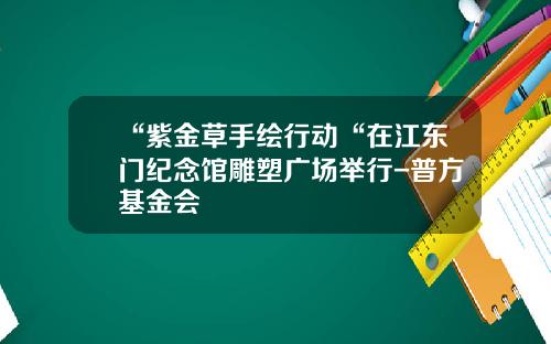 “紫金草手绘行动“在江东门纪念馆雕塑广场举行-普方基金会