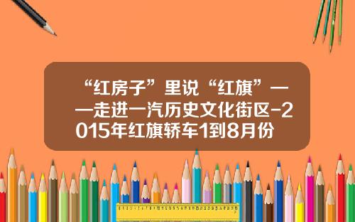 “红房子”里说“红旗”——走进一汽历史文化街区-2015年红旗轿车1到8月份销量多少