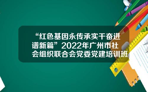 “红色基因永传承实干奋进谱新篇”2022年广州市社会组织联合会党委党建培训班顺利结业-伟博基金会