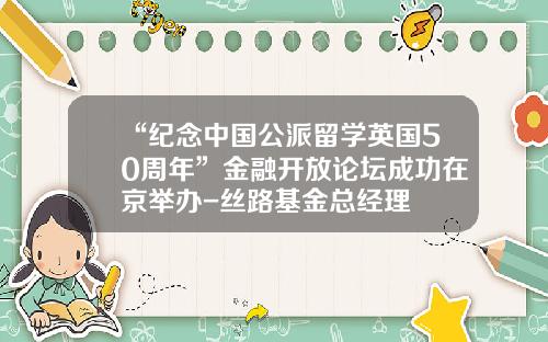 “纪念中国公派留学英国50周年”金融开放论坛成功在京举办-丝路基金总经理