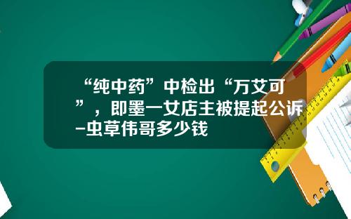 “纯中药”中检出“万艾可”，即墨一女店主被提起公诉-虫草伟哥多少钱