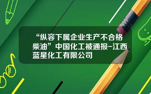“纵容下属企业生产不合格柴油”中国化工被通报-江西蓝星化工有限公司