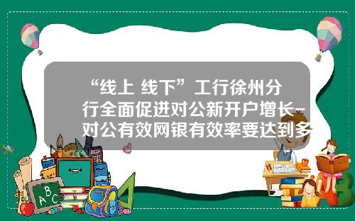 “线上+线下”工行徐州分行全面促进对公新开户增长-对公有效网银有效率要达到多少