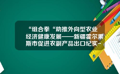 “组合拳“助推外向型农业经济健康发展——新疆霍尔果斯市促进农副产品出口纪实-兴鼎基金