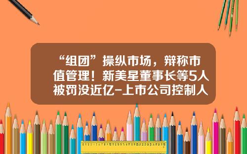 “组团”操纵市场，辩称市值管理！新美星董事长等5人被罚没近亿-上市公司控制人买股票