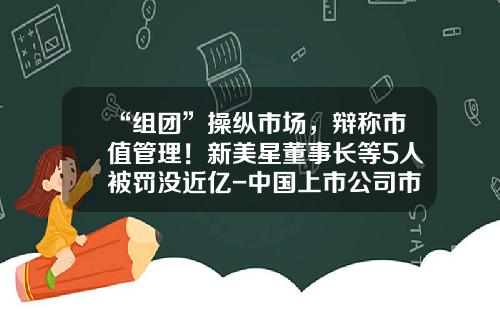 “组团”操纵市场，辩称市值管理！新美星董事长等5人被罚没近亿-中国上市公司市值管理