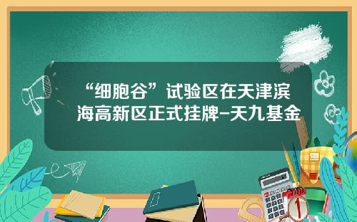 “细胞谷”试验区在天津滨海高新区正式挂牌-天九基金