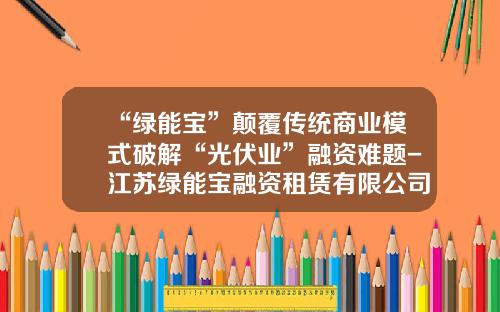 “绿能宝”颠覆传统商业模式破解“光伏业”融资难题-江苏绿能宝融资租赁有限公司