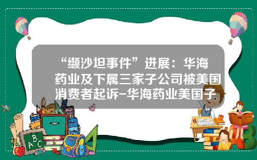 “缬沙坦事件”进展：华海药业及下属三家子公司被美国消费者起诉-华海药业美国子公司