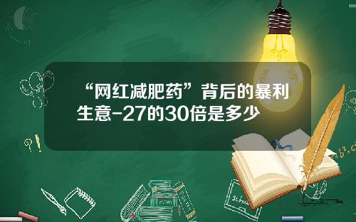 “网红减肥药”背后的暴利生意-27的30倍是多少