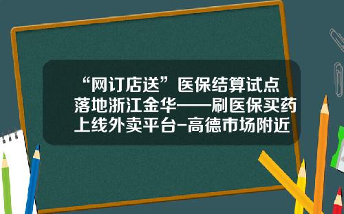 “网订店送”医保结算试点落地浙江金华——刷医保买药上线外卖平台-高德市场附近送外卖号码多少