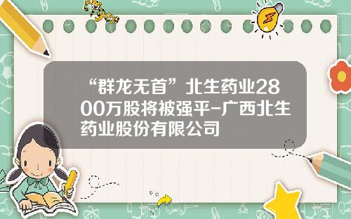 “群龙无首”北生药业2800万股将被强平-广西北生药业股份有限公司