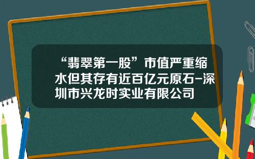 “翡翠第一股”市值严重缩水但其存有近百亿元原石-深圳市兴龙时实业有限公司