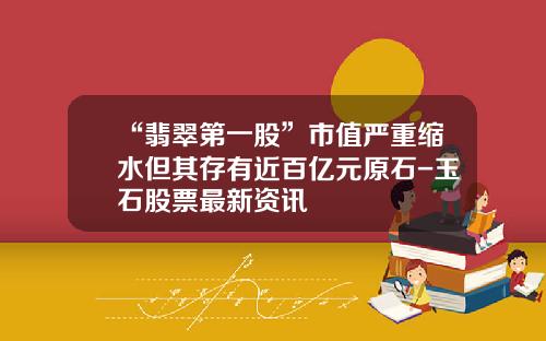 “翡翠第一股”市值严重缩水但其存有近百亿元原石-玉石股票最新资讯