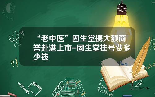 “老中医”固生堂携大额商誉赴港上市-固生堂挂号费多少钱