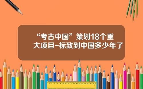 “考古中国”策划18个重大项目-标致到中国多少年了