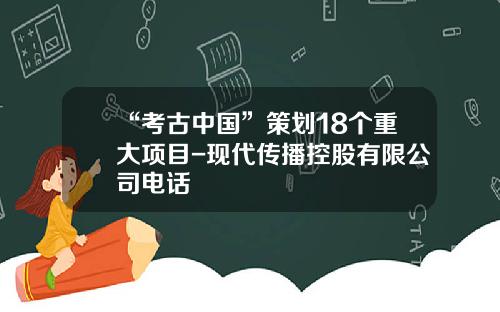 “考古中国”策划18个重大项目-现代传播控股有限公司电话