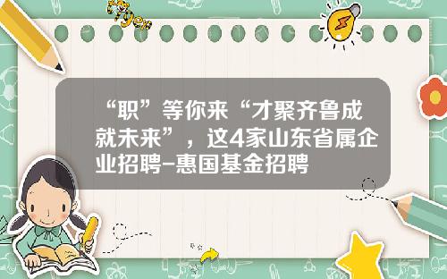 “职”等你来“才聚齐鲁成就未来”，这4家山东省属企业招聘-惠国基金招聘