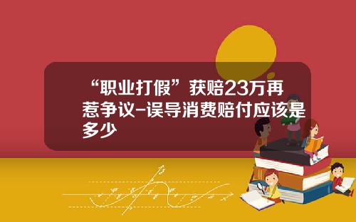 “职业打假”获赔23万再惹争议-误导消费赔付应该是多少