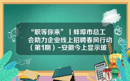 “职等你来”丨蚌埠市总工会助力企业线上招聘春风行动（第1期）-安徽今上显示玻璃有限公司招聘