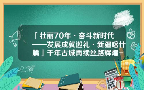 「壮丽70年·奋斗新时代——发展成就巡礼·新疆喀什篇」千年古城再续丝路辉煌-喀什代办公司增资