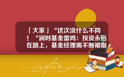 「大家」“这次没什么不同！“润时基金雷鸣：投资永远在路上，基金经理需不断被敲打和塑造-雷鸣基金经理