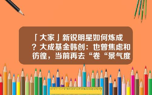 「大家」新锐明星如何炼成？大成基金韩创：也曾焦虑和彷徨，当前再去“卷“景气度投资没意义-创基金