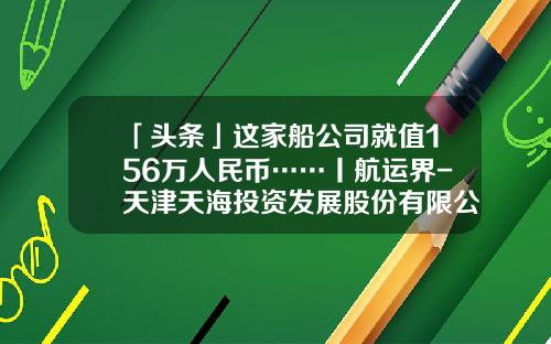 「头条」这家船公司就值156万人民币……丨航运界-天津天海投资发展股份有限公司