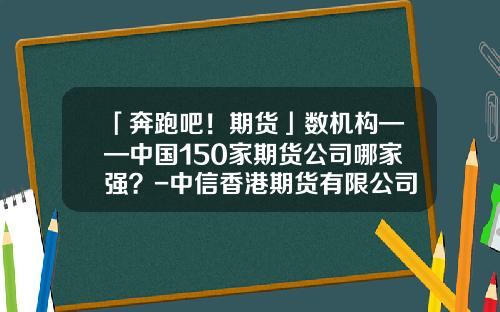 「奔跑吧！期货」数机构——中国150家期货公司哪家强？-中信香港期货有限公司