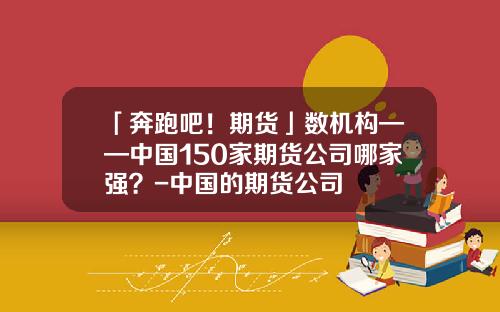 「奔跑吧！期货」数机构——中国150家期货公司哪家强？-中国的期货公司