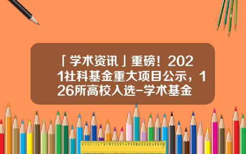 「学术资讯」重磅！2021社科基金重大项目公示，126所高校入选-学术基金