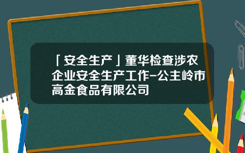 「安全生产」董华检查涉农企业安全生产工作-公主岭市高金食品有限公司