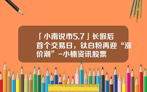 「小南说市5.7」长假后首个交易日，钛白粉再迎“涨价潮”-小楠资讯股票