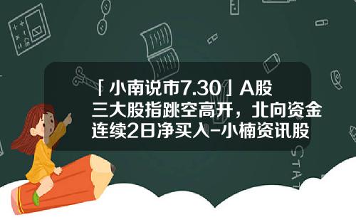 「小南说市7.30」A股三大股指跳空高开，北向资金连续2日净买入-小楠资讯股票