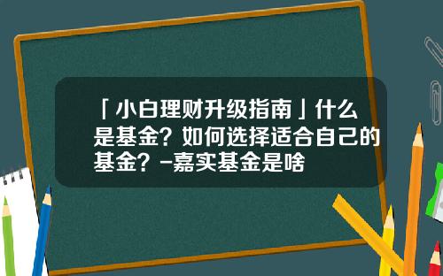 「小白理财升级指南」什么是基金？如何选择适合自己的基金？-嘉实基金是啥
