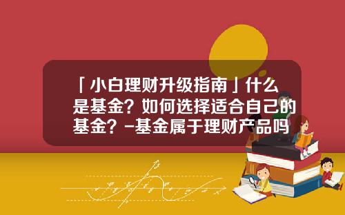 「小白理财升级指南」什么是基金？如何选择适合自己的基金？-基金属于理财产品吗