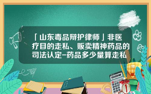 「山东毒品辩护律师」非医疗目的走私、贩卖精神药品的司法认定-药品多少量算走私
