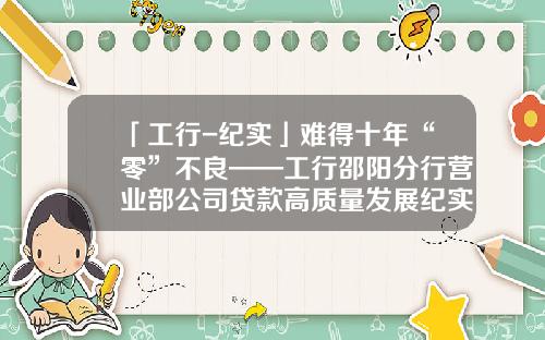 「工行-纪实」难得十年“零”不良——工行邵阳分行营业部公司贷款高质量发展纪实-小贷公司档案归类