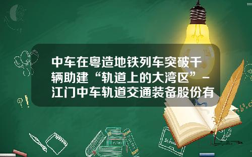 中车在粤造地铁列车突破千辆助建“轨道上的大湾区”-江门中车轨道交通装备股份有限公司【新闻】.