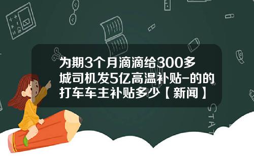为期3个月滴滴给300多城司机发5亿高温补贴-的的打车车主补贴多少【新闻】