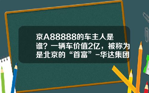 京A88888的车主人是谁？一辆车价值2亿，被称为是北京的“首富”-华达集团总资产多少【新闻】.