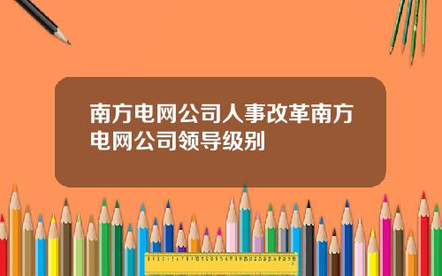南方电网公司人事改革南方电网公司领导级别