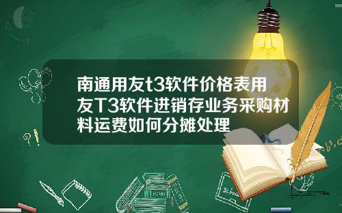 南通用友t3软件价格表用友T3软件进销存业务采购材料运费如何分摊处理