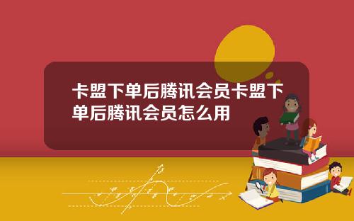 卡盟下单后腾讯会员卡盟下单后腾讯会员怎么用