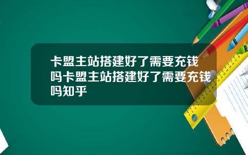 卡盟主站搭建好了需要充钱吗卡盟主站搭建好了需要充钱吗知乎