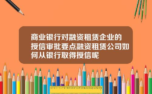 商业银行对融资租赁企业的授信审批要点融资租赁公司如何从银行取得授信呢