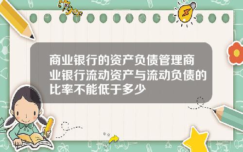 商业银行的资产负债管理商业银行流动资产与流动负债的比率不能低于多少