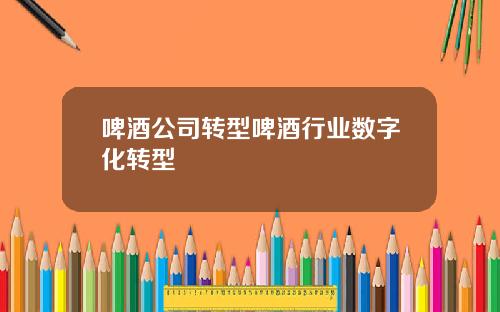 啤酒公司转型啤酒行业数字化转型
