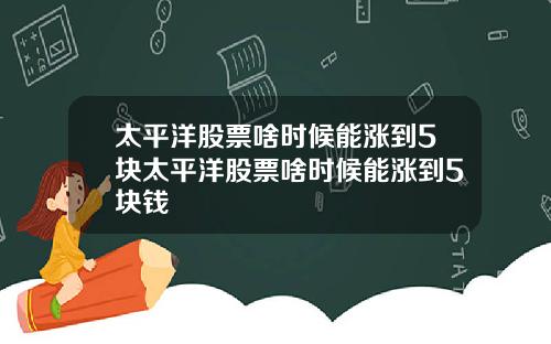 太平洋股票啥时候能涨到5块太平洋股票啥时候能涨到5块钱