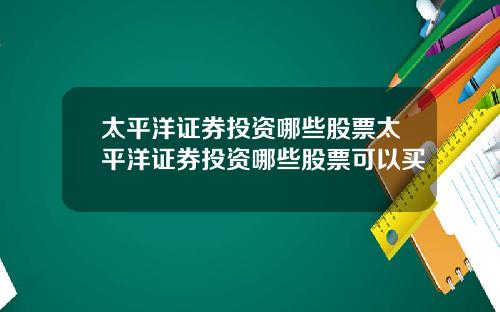 太平洋证券投资哪些股票太平洋证券投资哪些股票可以买